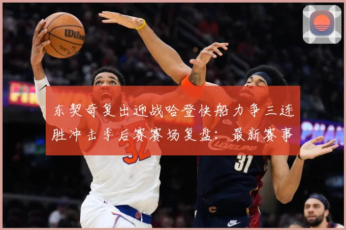 东契奇复出迎战哈登快船力争三连胜冲击季后赛赛场复盘：最新赛事动态与深度分析