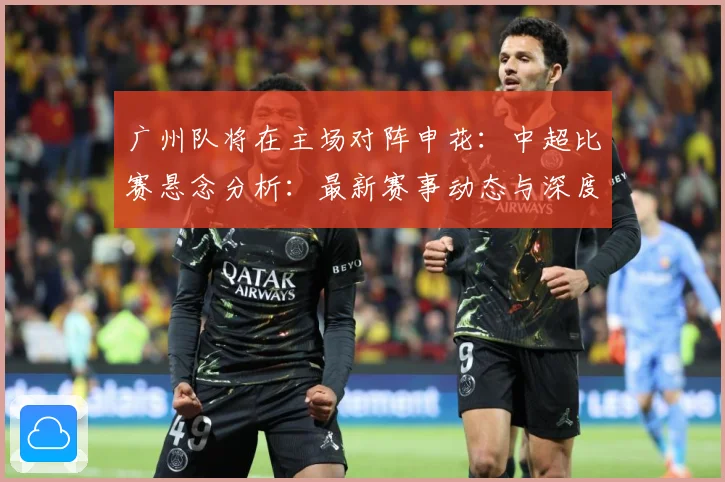 广州队将在主场对阵申花：中超比赛悬念分析：最新赛事动态与深度分析