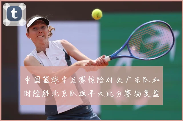 中国篮球季后赛惊险对决广东队加时险胜北京队扳平大比分赛场复盘：最新赛事动态与深度分析