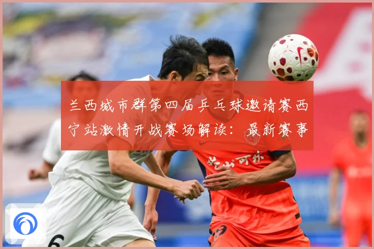 兰西城市群第四届乒乓球邀请赛西宁站激情开战赛场解读：最新赛事动态与深度分析