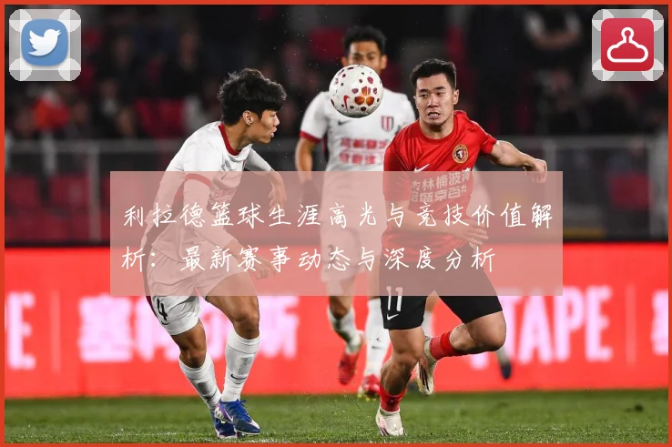 利拉德篮球生涯高光与竞技价值解析：最新赛事动态与深度分析