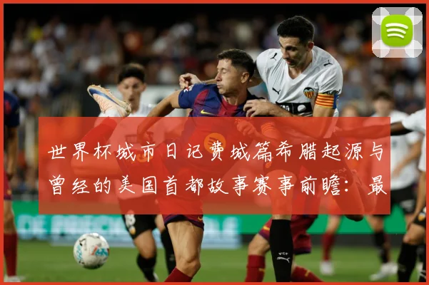 世界杯城市日记费城篇希腊起源与曾经的美国首都故事赛事前瞻：最新赛事动态与深度分析