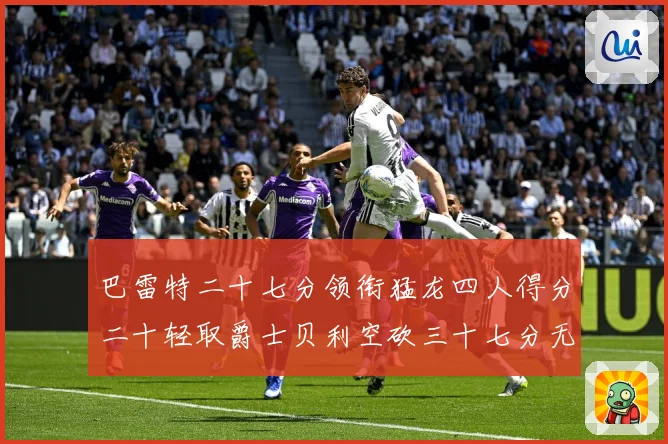 巴雷特二十七分领衔猛龙四人得分二十轻取爵士贝利空砍三十七分无成长观察：最新赛事动态与深度分析