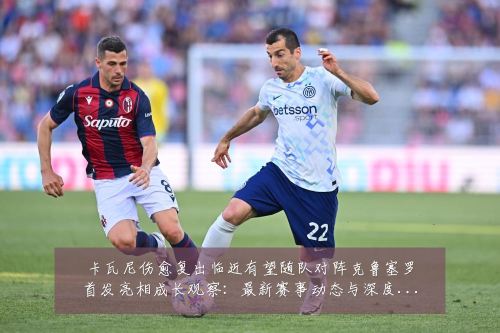 卡瓦尼伤愈复出临近有望随队对阵克鲁塞罗首发亮相成长观察:最新赛事动态与深度分析