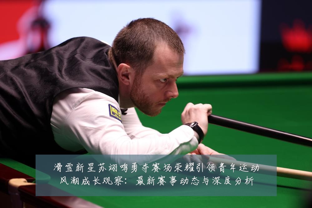 滑雪新星苏翊鸣勇夺赛场荣耀引领青年运动风潮成长观察:最新赛事动态与深度分析